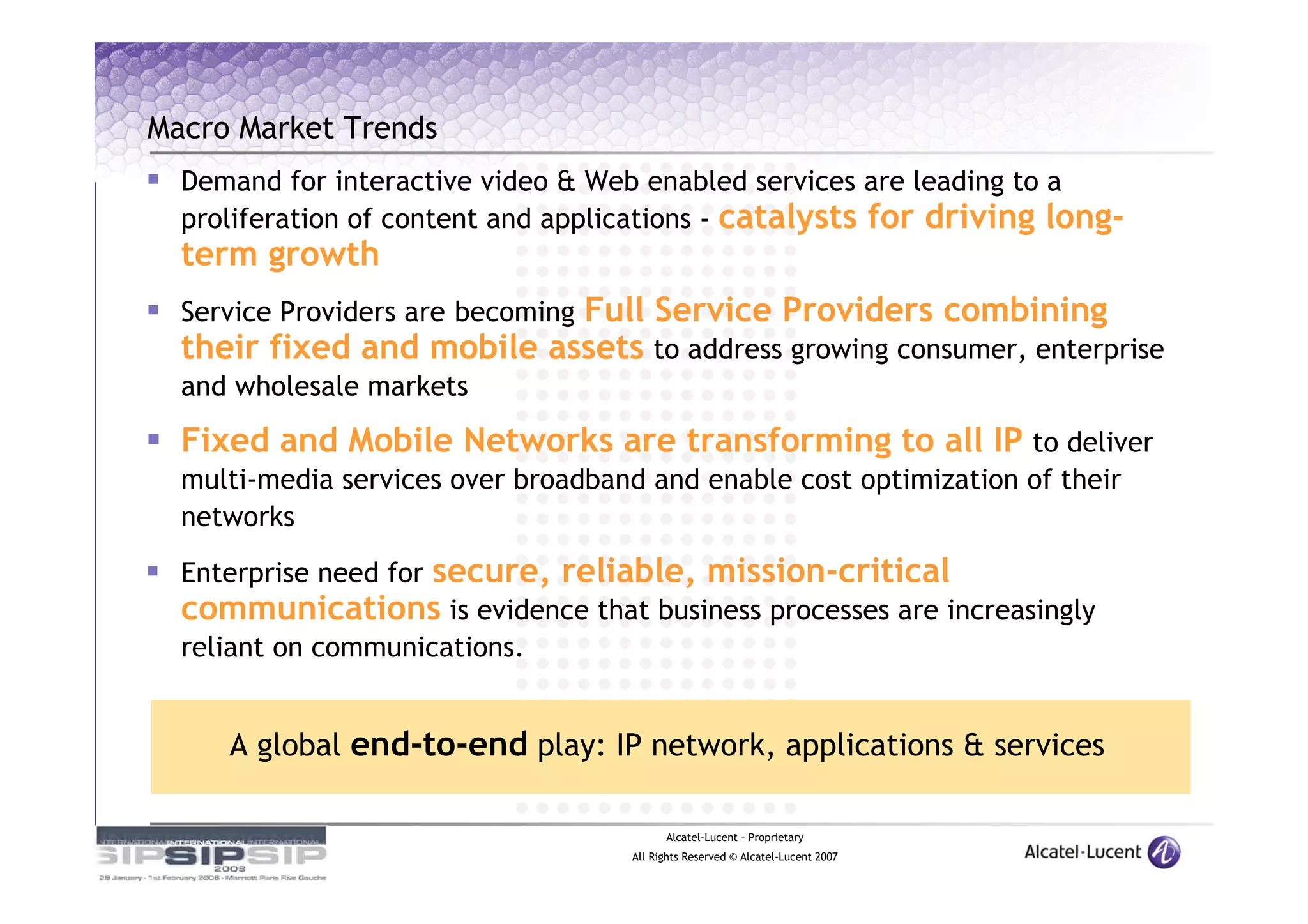 Macro Market Trends
  Demand for interactive video & Web enabled services are leading to a
  proliferation of content and applications - catalysts for driving long-
  term growth
                           Full Service Providers combining
  Service Providers are becoming
  their fixed and mobile assets to address growing consumer, enterprise
  and wholesale markets

  Fixed and Mobile Networks are transforming to all IP to deliver
  multi-media services over broadband and enable cost optimization of their
  networks

               secure, reliable, mission-critical
  Enterprise need for
  communications is evidence that business processes are increasingly
  reliant on communications.


     A global end-to-end play: IP network, applications & services

                                           Alcatel-Lucent – Proprietary
                                     All Rights Reserved © Alcatel-Lucent 2007
 