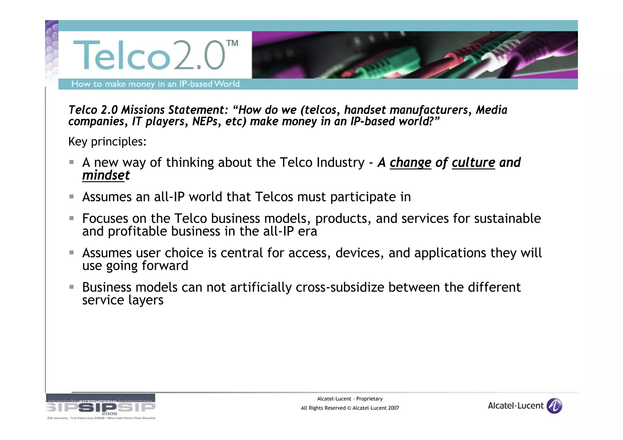 Telco 2.0 Missions Statement: “How do we (telcos, handset manufacturers, Media
companies, IT players, NEPs, etc) make money in an IP-based world?”
Key principles:
  A new way of thinking about the Telco Industry - A change of culture and
  mindset
  Assumes an all-IP world that Telcos must participate in
  Focuses on the Telco business models, products, and services for sustainable
  and profitable business in the all-IP era
  Assumes user choice is central for access, devices, and applications they will
  use going forward
  Business models can not artificially cross-subsidize between the different
  service layers




                                               Alcatel-Lucent – Proprietary
                                         All Rights Reserved © Alcatel-Lucent 2007
 