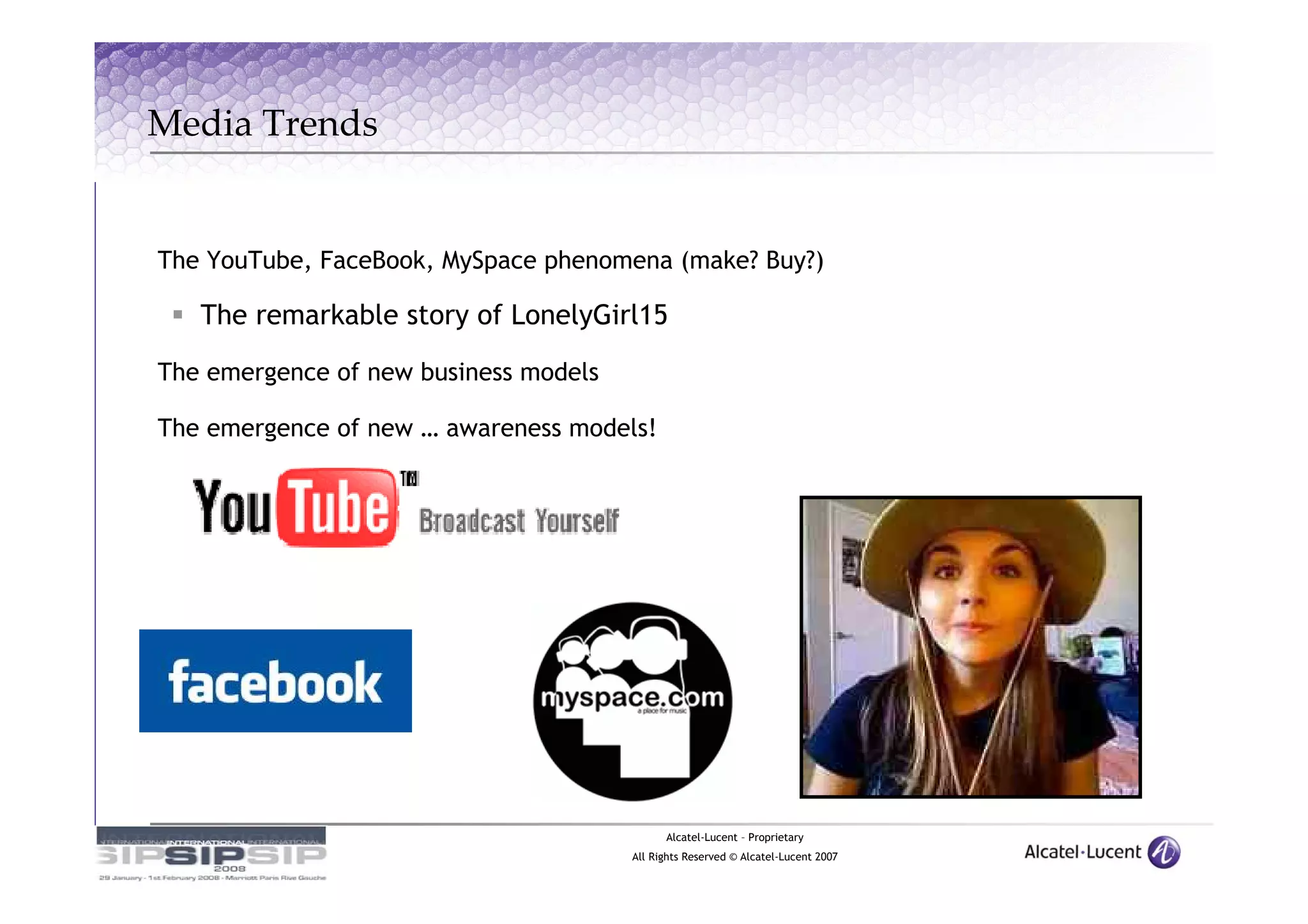 Media Trends


The YouTube, FaceBook, MySpace phenomena (make? Buy?)

   The remarkable story of LonelyGirl15

The emergence of new business models

The emergence of new … awareness models!




                                             Alcatel-Lucent – Proprietary
                                       All Rights Reserved © Alcatel-Lucent 2007
 