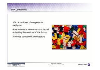 SOA Components




 SOA: A small set of components
 (widgets)

 Must reference a common data model
 reflecting the services of the future

 A service component architecture




                                           Alcatel-Lucent – Proprietary
                                     All Rights Reserved © Alcatel-Lucent 2007
 