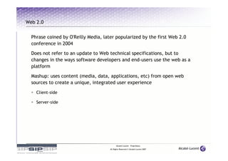 Web 2.0


  Phrase coined by O'Reilly Media, later popularized by the first Web 2.0
  conference in 2004

  Does not refer to an update to Web technical specifications, but to
  changes in the ways software developers and end-users use the web as a
  platform
  Mashup: uses content (media, data, applications, etc) from open web
  sources to create a unique, integrated user experience

    Client-side

    Server-side




                                            Alcatel-Lucent – Proprietary
                                      All Rights Reserved © Alcatel-Lucent 2007
 