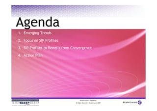 Agenda
1. Emerging Trends

2. Focus on SIP Profiles

3. SIP Profiles to Benefit from Convergence

4. Action Plan




                                       Alcatel-Lucent – Proprietary
                                 All Rights Reserved © Alcatel-Lucent 2007
 