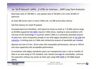 An "All IP Network" (AIPN) …E-UTRA Air Interface …3GPP Long Term Evolution

Download rates of 100 Mbit/s, and upload rates of 50 Mbit/s for every 20 MHz of
spectrum

At least 200 active users in every 5 MHz cell. (ie 200 active data clients)

Sub-5ms latency for small IP packets

Increased spectrum flexibility, with spectrum slices as small as 1.25 MHz (and as large
as 20 MHz) supported (W-CDMA requires 5 MHz slices, leading to some problems with
roll-outs of the technology in countries where 5 MHz is a commonly allocated amount
of spectrum, and is frequently already in use with legacy standards such as 2G GSM and
cdmaOne.) Limiting sizes to 5 MHz also limited the amount of bandwidth per handset

Optimal cell size of 5 km, 30 km sizes with reasonable performance, and up to 100 km
cell sizes supported with acceptable performance

Co-existence with legacy standards (users can transparently start a call or transfer of
data in an area using an LTE standard, and, should coverage be unavailable, continue
the operation without any action on their part using GSM/GPRS or W-CDMA-based
UMTS)
                                                  Alcatel-Lucent – Proprietary
                                            All Rights Reserved © Alcatel-Lucent 2007
 