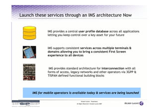 Launch these services through an IMS architecture Now


                IMS provides a central user profile database across all applications
                letting you keep control over a key asset for your future



                IMS supports consistent services across multiple terminals &
                domains allowing you to bring a consistent First Screen
                experience to all devices



                 IMS provides standard architecture for interconnection with all
                forms of access, legacy networks and other operators via 3GPP &
                TISPAN defined functional building blocks




      IMS for mobile operators is available today & services are being launched

                                           Alcatel-Lucent – Proprietary
                                     All Rights Reserved © Alcatel-Lucent 2007
 