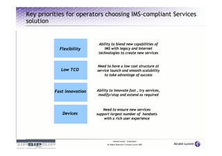 Key priorities for operators choosing IMS-compliant Services
solution


                             Ability to blend new capabilities of
            Flexibility         IMS with legacy and Internet
                             technologies to create new services


                            Need to have a low cost structure at
             Low TCO        service launch and smooth scalability
                                to take advantage of success



          Fast innovation   Ability to innovate fast , try services,
                             modify/stop and extend as required



                                Need to ensure new services
             Devices        support largest number of handsets
                                with a rich user experience




                                        Alcatel-Lucent – Proprietary
                                  All Rights Reserved © Alcatel-Lucent 2007
 