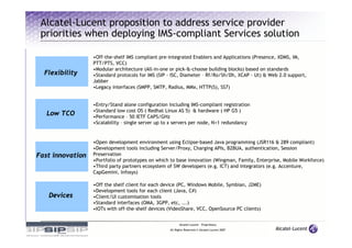 Alcatel-Lucent proposition to address service provider
 priorities when deploying IMS-compliant Services solution

                  •Off-the-shelf IMS compliant pre-integrated Enablers and Applications (Presence, XDMS, IM,
                  PTT/PTS, VCC)
                  •Modular architecture (All-in-one or pick-&-choose building blocks) based on standards
  Flexibility     •Standard protocols for IMS (SIP - ISC, Diameter – Rf/Ro/Sh/Dh, XCAP - Ut) & Web 2.0 support,
                  Jabber
                  •Legacy interfaces (SMPP, SMTP, Radius, MMx, HTTP(S), SS7)


                  •Entry/Stand alone configuration including IMS-compliant registration
                  •Standard low cost OS ( Redhat Linux AS 5) & hardware ( HP G5 )
   Low TCO        •Performance – 50 IETF CAPS/GHz
                  •Scalability – single server up to x servers per node, N+1 redundancy


                  •Open development environment using Eclipse-based Java programming (JSR116 & 289 compliant)
                  •Development tools including Server/Proxy, Charging APIs, B2BUA, authentication, Session
Fast innovation   Preservation
                  •Portfolio of prototypes on which to base innovation (Wingman, Family, Enterprise, Mobile Workforce)
                  •Third party partners ecosystem of SW developers (e.g. ICT) and integrators (e.g. Accenture,
                  CapGemini, Infosys)

                  •Off the shelf client for each device (PC, Windows Mobile, Symbian, J2ME)
                  •Development tools for each client (Java, C#)
   Devices        •Client/UI customisation tools
                  •Standard interfaces (OMA, 3GPP, etc, ...)
                  •IOTs with off-the-shelf devices (VideoShare, VCC, OpenSource PC clients)


                                                         Alcatel-Lucent – Proprietary
                                                   All Rights Reserved © Alcatel-Lucent 2007
 