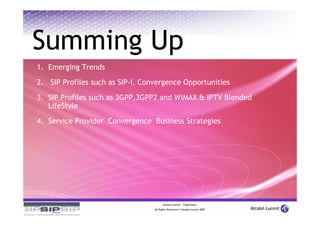 Summing Up
1. Emerging Trends

2. SIP Profiles such as SIP-I, Convergence Opportunities

3. SIP Profiles such as 3GPP,3GPP2 and WiMAX & IPTV Blended
   LifeStyle
4. Service Provider Convergence Business Strategies




                                        Alcatel-Lucent – Proprietary
                                  All Rights Reserved © Alcatel-Lucent 2007
 