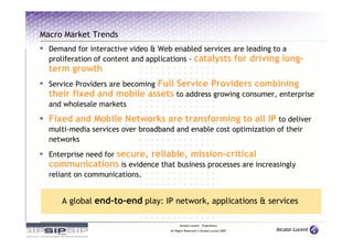 Macro Market Trends
  Demand for interactive video & Web enabled services are leading to a
  proliferation of content and applications - catalysts for driving long-
  term growth
                           Full Service Providers combining
  Service Providers are becoming
  their fixed and mobile assets to address growing consumer, enterprise
  and wholesale markets

  Fixed and Mobile Networks are transforming to all IP to deliver
  multi-media services over broadband and enable cost optimization of their
  networks

               secure, reliable, mission-critical
  Enterprise need for
  communications is evidence that business processes are increasingly
  reliant on communications.


     A global end-to-end play: IP network, applications & services

                                           Alcatel-Lucent – Proprietary
                                     All Rights Reserved © Alcatel-Lucent 2007
 