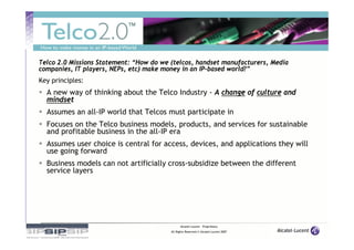 Telco 2.0 Missions Statement: “How do we (telcos, handset manufacturers, Media
companies, IT players, NEPs, etc) make money in an IP-based world?”
Key principles:
  A new way of thinking about the Telco Industry - A change of culture and
  mindset
  Assumes an all-IP world that Telcos must participate in
  Focuses on the Telco business models, products, and services for sustainable
  and profitable business in the all-IP era
  Assumes user choice is central for access, devices, and applications they will
  use going forward
  Business models can not artificially cross-subsidize between the different
  service layers




                                               Alcatel-Lucent – Proprietary
                                         All Rights Reserved © Alcatel-Lucent 2007
 