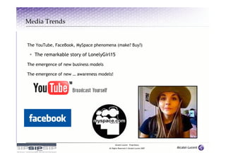 Media Trends


The YouTube, FaceBook, MySpace phenomena (make? Buy?)

   The remarkable story of LonelyGirl15

The emergence of new business models

The emergence of new … awareness models!




                                             Alcatel-Lucent – Proprietary
                                       All Rights Reserved © Alcatel-Lucent 2007
 