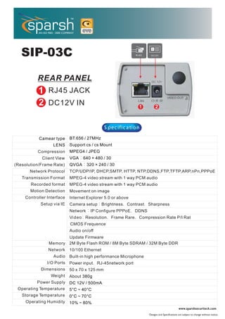 ERA


   SIP-03C


                RJ45 JACK
                DC12V IN


                                               S pe c ific a tio n

           Camear type      BT.656 / 27MHz
                   LENS     Support cs / cs Mount
           Compression      MPEG4 / JPEG
             Client View    VGA    640 × 480 / 30
(Resolution/Frame Rate)     QVGA      320 × 240 / 30
       Network Protocol     TCP/UDP/IP, DHCP,SMTP, HTTP, NTP,DDNS,FTP,TFTP,ARP,nPn,PPPoE
   Transmission Format      MPEG-4 video stream with 1 way PCM audio
       Recorded format      MPEG-4 video stream with 1 way PCM audio
       Motion Detection     Movement on image
     Controller Interface   Internet Explorer 5.0 or above
            Setup via IE    Camera setup Brightness        Contrast Sharpness
                            Network    IP Configure PPPoE        DDNS
                            Video Resolution        Frame Rare    Compression Rate P/I Rat
                            C MOS Frequence
                            Audio on/off
                            Update Firmware
                Memory      2M Byte Flash ROM / 8M Byte SDRAM / 32M Byte DDR
                Network     10/100 Ethernet
                   Audio    Built-in high performance Microphone
                I/O Ports   Power input    RJ-45network port
            Dimensions      50 x 70 x 125 mm
                 Weight     About 380g
          Power Supply DC 12V / 500mA
 Operating Temperature 5°C ~ 40°C
   Storage Temperature      0°C ~ 70°C
     Operating Humidity     10% ~ 80%
                                                                                                   www.sparshsecuritech.com .
                                                                        Designs and Specifications are subject to change without notice.
 