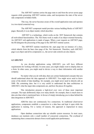 6
The ASP.NET runtime carries the page state to and from the server across page
requests while generating ASP.NET runtime codes, and incorporates the state of the server
side components in hidden fields.
This way, the server becomes aware of the overall application state and operates
in a two-tiered connected way.
The ASP.NET component model provides various building blocks of ASP.NET
pages. Basically it is an object model, which describes:
ASP.NET is a technology, which works on the .NET framework that contains
all web-related functionalities. The .Net frame work is made of an object-oriented hierarchy.
An ASP.NET web applications is made of pages. When a user requests an ASP.NET page,
the IIS delegates the processing of the page to the ASP.NET runtime system.
The ASP.NET runtime transforms the .aspx page into an instance of a class,
which inherits from the base class page of the .Net framework. Therefore, each ASP.NET
page is an object and all its components i.e., the server-side controls are also objects.
4.2 ADO.NET
As you develop applications using ADO.NET, you will have different
requirements for working with data. In some cases, you might simply want to display data on
a form. In other cases, you might need to device a way to share information with another
company.
No matter what you do with data, there are certain fundamental concepts that you
should understand about the data approach in ADO.NET. You might never need to know
some of the details of data handling- for example, you might never need to directly edit an
XML file containing data- but it is very useful to understand the data architecture in
ADO.NET, what the major data components are, and how the pieces fit together.
This introduction presents a high-level over view of these most important
concepts. The topic deliberately skips over many details- for example, there is much more to
data sets than what is mentioned here- in favour of simply introducing you to ideas behind the
data integration in ADO.NET.
ADO.Net does not continuously live connections. In traditional client/server
applications, components establish a connection to a data base and kept it open while the
application is running. For a variety of reasons, this approach is impractical in many
applications.
Open database connections take up valuable system resources. In most cases,
databases can maintain only a small number of concurrent connections. The overhead of
maintaining these connections detracts from overall application performance.
 