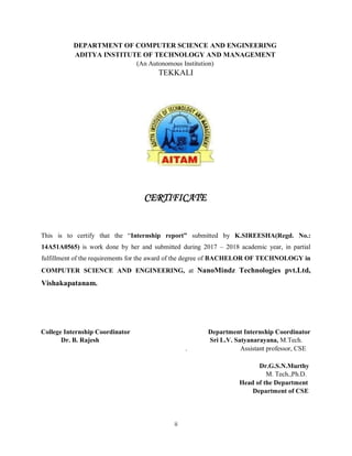 ii
DEPARTMENT OF COMPUTER SCIENCE AND ENGINEERING
ADITYA INSTITUTE OF TECHNOLOGY AND MANAGEMENT
(An Autonomous Institution)
TEKKALI
CERTIFICATE
This is to certify that the “Internship report” submitted by K.SIREESHA(Regd. No.:
14A51A0565) is work done by her and submitted during 2017 – 2018 academic year, in partial
fulfillment of the requirements for the award of the degree of BACHELOR OF TECHNOLOGY in
COMPUTER SCIENCE AND ENGINEERING, at NanoMindz Technologies pvt.Ltd,
Vishakapatanam.
College Internship Coordinator Department Internship Coordinator
Dr. B. Rajesh Sri L.V. Satyanarayana, M.Tech.
. Assistant professor, CSE
Dr.G.S.N.Murthy
M. Tech.,Ph.D.
Head of the Department
Department of CSE
 