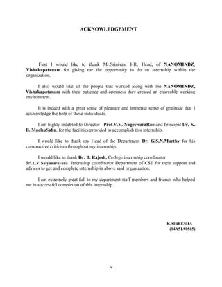 iv
ACKNOWLEDGEMENT
First I would like to thank Mr.Srinivas, HR, Head, of NANOMINDZ,
Vishakapatanam for giving me the opportunity to do an internship within the
organization.
I also would like all the people that worked along with me NANOMINDZ,
Vishakapatanam with their patience and openness they created an enjoyable working
environment.
It is indeed with a great sense of pleasure and immense sense of gratitude that I
acknowledge the help of these individuals.
I am highly indebted to Director Prof.V.V. NageswaraRao and Principal Dr. K.
B. MadhuSahu, for the facilities provided to accomplish this internship.
I would like to thank my Head of the Department Dr. G.S.N.Murthy for his
constructive criticism throughout my internship.
I would like to thank Dr. B. Rajesh, College internship coordinator
Sri.L.V Satyanarayana internship coordinator Department of CSE for their support and
advices to get and complete internship in above said organization.
I am extremely great full to my department staff members and friends who helped
me in successful completion of this internship.
K.SIREESHA
(14A51A0565)
 