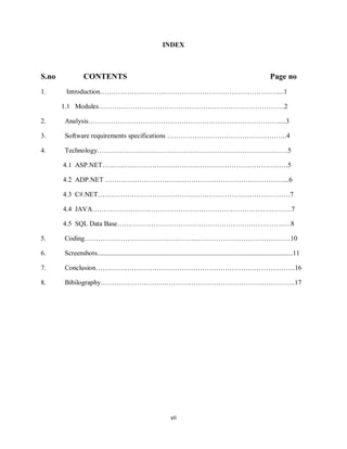 vii
INDEX
S.no CONTENTS Page no
1. Introduction……………………………………………………………………....1
1.1 Modules……………………………………………………………………….2
2. Analysis…………………………………………………………………………....3
3. Software requirements specifications ……………………………………………..4
4. Technology…………………………………………………………………………5
4.1 ASP.NET……………………………………………………………………….5
4.2 ADP.NET ……………………………………………………………………....6
4.3 C#.NET………………………………………………………………………….7
4.4 JAVA…………………………………………………………………………….7
4.5 SQL Data Base………………………………………………………………..…8
5. Coding……………………………………………………………………………….10
6. Screenshots...................................................................................................................11
7. Conclusion…………………………………………………………………………….16
8. Bibilography…………………………………………………………………………..17
 
