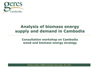 Analysis of biomass energy
supply and demand in Cambodia

  Consultation workshop on Cambodia
   wood and biomass energy strategy




     Mathieu Ruillet | GERES Cambodia| Siem Reap, Nov 2012
 