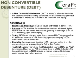 NON CONVERTIBLE
DEBENTURE (DEBT)
      A Non Convertible Debenture (NCD in short) is a low to moderate
       risk debt instrument issued by companies, for a fixed maturity period at
       a fixed rate of interest. NCDs cannot be converted into equity.

   ADVANTAGES
    Issuance and trading: NCDs are issued and traded in demat form.
    Returns: NCDs are ideal for conservative investors who seek higher
     returns but are risk averse. Returns are generally in the range of 11 to
     12%, depending upon the company.
    Safety: NCDs are relatively safer than company FDs. They possess low
     to moderate amounts of risk depending upon the company. NCDs
     could be secured or unsecured.
    Liquidity: Investors could liquidate NCDs by either selling it on the
     stock exchange or by exercising the Call or Put Option.
    Tax Implication: There is no Tax Deducted at Source (TDS) on NCD
     investments. However for NRI investors, there is a TDS deduction. The
     interest income of an NCD is taxed at normal rates and is included
     under Income from other sources
                                                 Level 1, Trade Centre, Bandra Kurla
                                                 Complex, Bandra (E), Mumbai - 51      15
 
