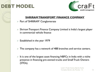 DEBT MODEL

             SHRIRAM TRANSPORT FINANCE COMPANY
       Part of „SHRIRAM‟ Conglomerate


       Shriram Transport Finance Company Limited is India's largest player
        in commercial vehicle finance


       Established in the year 1979


       The company has a network of 488 branches and service centers.


       It is one of the largest asset financing NBFCs in India with a niche
        presence in financing pre-owned trucks and Small Truck Owners
        (STOs).
                                               Level 1, Trade Centre, Bandra Kurla
                                               Complex, Bandra (E), Mumbai - 51      16
 