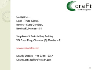 Contact Us –
Level 1, Trade Centre,
Bandra – Kurla Complex,
Bandra (E), Mumbai – 51


Shop No – 5, Prakash Kunj Building
VN Purav Marg, Chembur (E), Mumbai – 71


www.craftwealth.com


Dhanaji Dabade - +91 9321110767
Dhanaji.dabade@craftwealth.com


                                          22
 