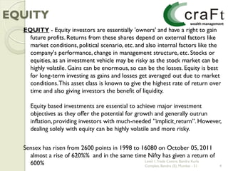 EQUITY
  EQUITY - Equity investors are essentially 'owners' and have a right to gain
    future profits. Returns from these shares depend on external factors like
    market conditions, political scenario, etc. and also internal factors like the
    company's performance, change in management structure, etc. Stocks or
    equities, as an investment vehicle may be risky as the stock market can be
    highly volatile. Gains can be enormous, so can be the losses. Equity is best
    for long-term investing as gains and losses get averaged out due to market
    conditions. This asset class is known to give the highest rate of return over
    time and also giving investors the benefit of liquidity.

    Equity based investments are essential to achieve major investment
    objectives as they offer the potential for growth and generally outrun
    inflation, providing investors with much-needed ”implicit return”. However,
    dealing solely with equity can be highly volatile and more risky.


  Sensex has risen from 2600 points in 1998 to 16080 on October 05, 2011
    almost a rise of 620%% and in the same time Nifty has given a return of
                                                Level 1, Trade Centre, Bandra Kurla
    600%                                        Complex, Bandra (E), Mumbai - 51      4
 