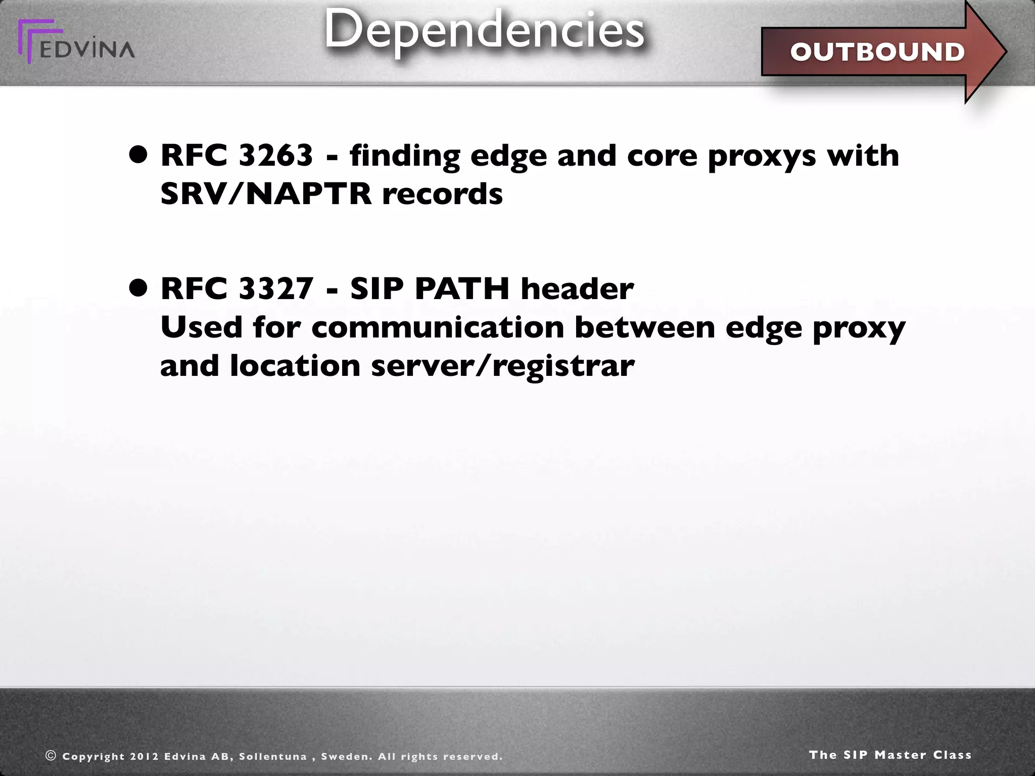Dependencies                                     OUTBOUND



                   • RFC 3263 - ﬁnding edge and core proxys with
                            SRV/NAPTR records


                   • RFC 3327 - SIP PATH header
                            Used for communication between edge proxy
                            and location server/registrar




©   C o p y ri g h t 2 0 1 2 E d v i n a A B , S o l l e n t u n a , S w e d e n . A l l ri g h t s re s e r v e d .   The SIP Master Class
 