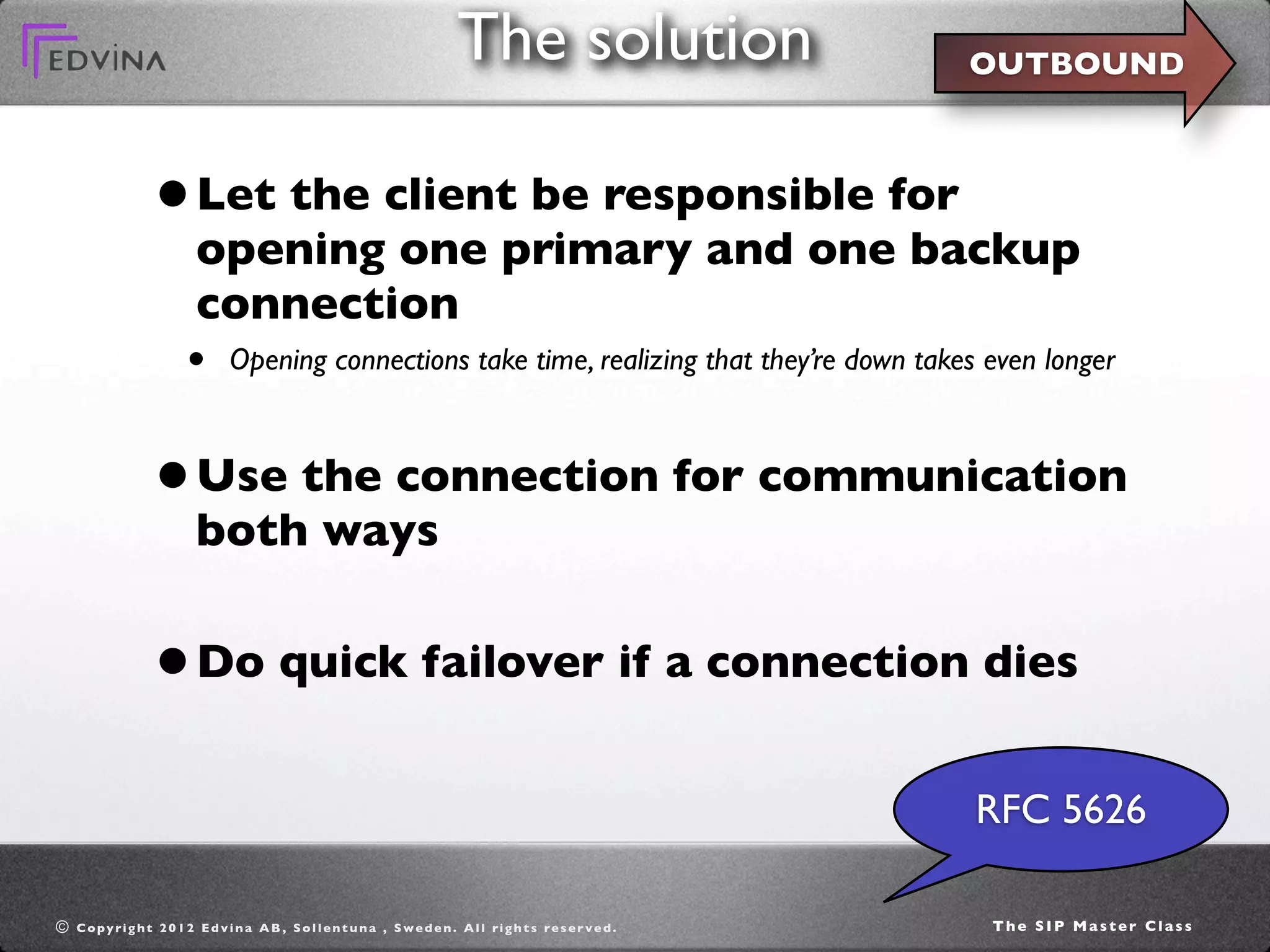 The solution                         OUTBOUND



                   • Let the client be responsible for
                            opening one primary and one backup
                            connection
                          •        Opening connections take time, realizing that they’re down takes even longer



                   • Use the connection for communication
                            both ways


                   • Do quick failover if a connection dies
                                                                                                                       RFC 5626

©   C o p y ri g h t 2 0 1 2 E d v i n a A B , S o l l e n t u n a , S w e d e n . A l l ri g h t s re s e r v e d .   The SIP Master Class
 