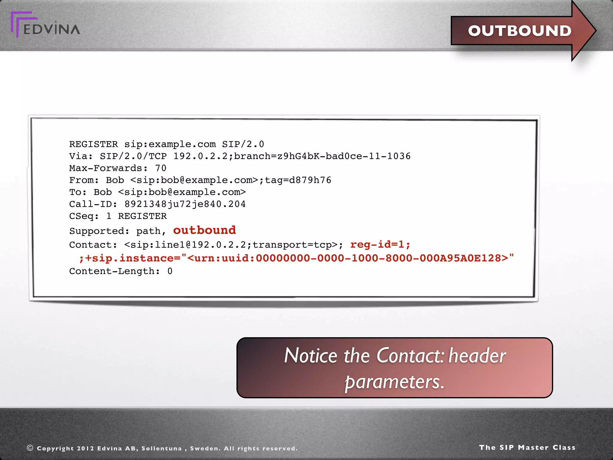 OUTBOUND




                 REGISTER sip:example.com SIP/2.0
                 Via: SIP/2.0/TCP 192.0.2.2;branch=z9hG4bK-bad0ce-11-1036
                 Max-Forwards: 70
                 From: Bob <sip:bob@example.com>;tag=d879h76
                 To: Bob <sip:bob@example.com>
                 Call-ID: 8921348ju72je840.204
                 CSeq: 1 REGISTER
                 Supported: path, outbound
                 Contact: <sip:line1@192.0.2.2;transport=tcp>; reg-id=1;
                     ;+sip.instance="<urn:uuid:00000000-0000-1000-8000-000A95A0E128>"
                 Content-Length: 0




                                                                                                              Notice the Contact: header
                                                                                                                     parameters.

©   C o p y ri g h t 2 0 1 2 E d v i n a A B , S o l l e n t u n a , S w e d e n . A l l ri g h t s re s e r v e d .                The SIP Master Class
 