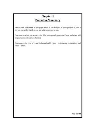 Chapter 1
Executive Summary
EXECUTIVE SUMMARY is one page which is the full gist of your project so that a
person can understand, at one go, what you want to say.
One para on what you want to do. Also state your hypothesis if any, and what will
be your conclusion (expectation).
One para on the type of research basically of 3 types – exploratory, explanatory and
cause – effect.
Page 1 of 19
 