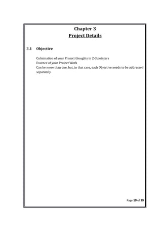 Chapter 3
Project Details
3.1 Objective
Culmination of your Project thoughts in 2-3 pointers
Essence of your Project Work
Can be more than one, but, in that case, each Objective needs to be addressed
separately
Page 10 of 19
 