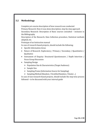 3.2 Methodology
Complete yet concise description of how research was conducted
Primary Research: How-it-was-done description; step-by-step approach
Secondary Research: Description of Basic sources consulted – inclusion in
the Bibliography
Description of the Research, Data Collection procedure, Statistical methods
adopted, etc.
Prototype of an Instruction manual
In case of research-based projects, should include the following:
• Specific Information Areas
• Nature of Research: Exploratory / Primary / Secondary / Quantitative /
Qualitative
• Instrument of Enquiry: Structured Questionnaire / Depth Interview /
Focus Group Discussion
• Sampling Design
 Population Size & Characteristics (Target Audience)
 Sample Size
 Sampling Frame (Information Source for Sampling)
 Sampling Method (Random / Stratified Random / Cluster…)
In case of non-research-based projects, should include the step-wise process
followed – to be discussed with your internal guide
Page 11 of 19
 