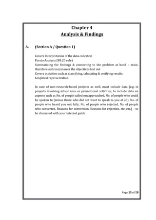 Chapter 4
Analysis & Findings
A. (Section A / Question 1)
Covers Interpretation of the data collected
Pareto Analysis (80:20 rule)
Summarizing the findings & connecting to the problem at hand – must,
therefore address/answer the objectives laid out
Covers activities such as classifying, tabulating & verifying results
Graphical representation
In case of non-research-based projects as well, must include data [e.g. in
projects involving actual sales or promotional activities, to include data on
aspects such as No. of people called on/approached, No. of people who could
be spoken to (minus those who did not want to speak to you at all), No. of
people who heard you out fully, No. of people who rejected, No. of people
who converted, Reasons for conversion, Reasons for rejection, etc. etc.] – to
be discussed with your internal guide
Page 13 of 19
 