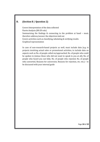 B. (Section B / Question 2)
Covers Interpretation of the data collected
Pareto Analysis (80:20 rule)
Summarizing the findings & connecting to the problem at hand – must,
therefore address/answer the objectives laid out
Covers activities such as classifying, tabulating & verifying results
Graphical representation
In case of non-research-based projects as well, must include data [e.g. in
projects involving actual sales or promotional activities, to include data on
aspects such as No. of people called on/approached, No. of people who could
be spoken to (minus those who did not want to speak to you at all), No. of
people who heard you out fully, No. of people who rejected, No. of people
who converted, Reasons for conversion, Reasons for rejection, etc. etc.] – to
be discussed with your internal guide
Page 14 of 19
 