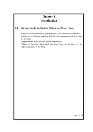Chapter 2
Introduction
2.1 Introduction to the Subject: (State exact Subject here)
The issue or Problem in hand (generic) that is your subject of investigation
Include scores of topics: anything that will help to understand & appreciate
the problem
The premise on which you will be building the case
(Where any Secondary Data used, state exact Source of the data – i.e. the
original generator of the data)
Page 2 of 19
 