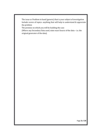 The issue or Problem in hand (generic) that is your subject of investigation
Include scores of topics: anything that will help to understand & appreciate
the problem
The premise on which you will be building the case
(Where any Secondary Data used, state exact Source of the data – i.e. the
original generator of the data)
Page 3 of 19
 