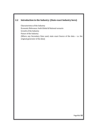 2.2 Introduction to the Industry: (State exact Industry here)
Characteristics of the Industry
Economic Relevance: both Global & National scenario
Growth of the Industry
Future of the Industry
(Where any Secondary Data used, state exact Source of the data – i.e. the
original generator of the data)
Page 4 of 19
 