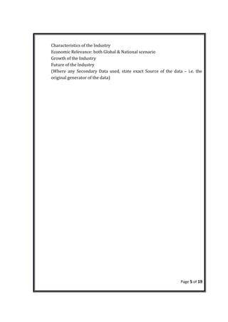 Characteristics of the Industry
Economic Relevance: both Global & National scenario
Growth of the Industry
Future of the Industry
(Where any Secondary Data used, state exact Source of the data – i.e. the
original generator of the data)
Page 5 of 19
 