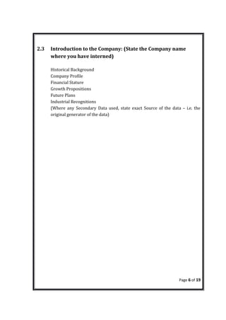 2.3 Introduction to the Company: (State the Company name
where you have interned)
Historical Background
Company Profile
Financial Stature
Growth Propositions
Future Plans
Industrial Recognitions
(Where any Secondary Data used, state exact Source of the data – i.e. the
original generator of the data)
Page 6 of 19
 