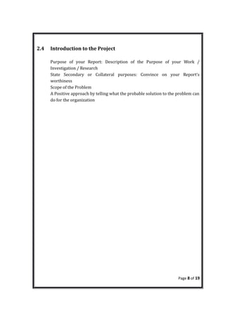 2.4 Introduction to the Project
Purpose of your Report: Description of the Purpose of your Work /
Investigation / Research
State Secondary or Collateral purposes: Convince on your Report’s
worthiness
Scope of the Problem
A Positive approach by telling what the probable solution to the problem can
do for the organization
Page 8 of 19
 
