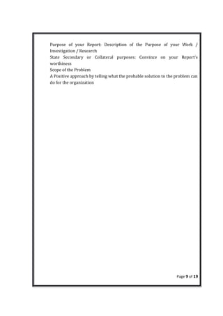 Purpose of your Report: Description of the Purpose of your Work /
Investigation / Research
State Secondary or Collateral purposes: Convince on your Report’s
worthiness
Scope of the Problem
A Positive approach by telling what the probable solution to the problem can
do for the organization
Page 9 of 19
 