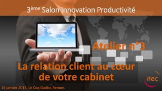 3ème Salon Innovation Productivité
Atelier n°3
16 janvier 2015, Le Coq Gadby, Rennes
La relation client au cœur
de votre cabinet
 