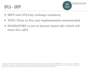 SIP 
2016
SDSCFFUOS
Copyright 2016 SDSCFFUOS, Amsterdam, Netherlands. All rights reserved. All parts of this presentation is CONFIDENTIAL. This means you are not allowed 
to remember it, quote it or even acknowledge that you even was there when it happened. Nothing really happened. Move on. Get a life. SIP a drink. Enjoy!  
Internal note: Our lawyers have too little to do. Can we get a lawyer to renegotiate their contract? REALLY?
DTLS - SRTP
➤ SRTP with DTLS key exchange mandatory
➤ TOFU (Trust on ﬁrst use) implementation recommended
➤ MANDATORY to use on Internet-based calls (which will
mean ALL calls)
 