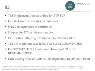 SIP 
2016
SDSCFFUOS
Copyright 2016 SDSCFFUOS, Amsterdam, Netherlands. All rights reserved. All parts of this presentation is CONFIDENTIAL. This means you are not allowed 
to remember it, quote it or even acknowledge that you even was there when it happened. Nothing really happened. Move on. Get a life. SIP a drink. Enjoy!  
Internal note: Our lawyers have too little to do. Can we get a lawyer to renegotiate their contract? REALLY?
TLS
➤ TLS implementation according to IETF BCP
➤ Elliptic Curve certiﬁcates recommended
➤ SHA 256 signatures in certiﬁcates
➤ Support for EC certiﬁcates required
➤ Certiﬁcates following SIP Domain Certiﬁcates RFC
➤ TLS 1.0 minimum base level, TLS 1.2 RECOMMENDED
➤ For SIP 2017, TLS 1.2 minimum base level, TLS 1.3
RECOMMENDED
➤ Early warning: Use of UDP will be deprecated in SIP 2018 latest
 