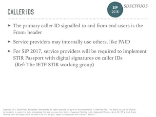 SIP 
2016
SDSCFFUOS
Copyright 2016 SDSCFFUOS, Amsterdam, Netherlands. All rights reserved. All parts of this presentation is CONFIDENTIAL. This means you are not allowed 
to remember it, quote it or even acknowledge that you even was there when it happened. Nothing really happened. Move on. Get a life. SIP a drink. Enjoy!  
Internal note: Our lawyers have too little to do. Can we get a lawyer to renegotiate their contract? REALLY?
CALLER IDS
➤ The primary caller ID signalled to and from end-users is the
From: header
➤ Service providers may internally use others, like PAID
➤ For SIP 2017, service providers will be required to implement
STIR Passport with digital signatures on caller IDs 
(Ref: The IETF STIR working group)
 