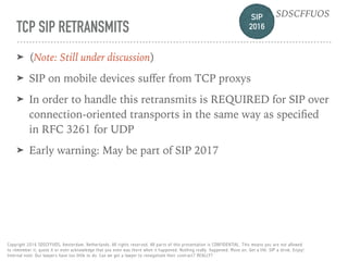 SIP 
2016
SDSCFFUOS
Copyright 2016 SDSCFFUOS, Amsterdam, Netherlands. All rights reserved. All parts of this presentation is CONFIDENTIAL. This means you are not allowed 
to remember it, quote it or even acknowledge that you even was there when it happened. Nothing really happened. Move on. Get a life. SIP a drink. Enjoy!  
Internal note: Our lawyers have too little to do. Can we get a lawyer to renegotiate their contract? REALLY?
TCP SIP RETRANSMITS
➤ (Note: Still under discussion)
➤ SIP on mobile devices suﬀer from TCP proxys
➤ In order to handle this retransmits is REQUIRED for SIP over
connection-oriented transports in the same way as speciﬁed
in RFC 3261 for UDP
➤ Early warning: May be part of SIP 2017
 