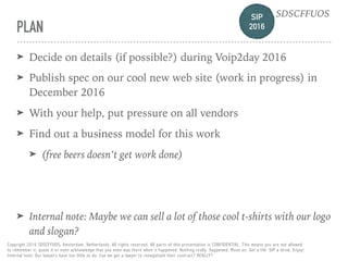 SIP 
2016
SDSCFFUOS
Copyright 2016 SDSCFFUOS, Amsterdam, Netherlands. All rights reserved. All parts of this presentation is CONFIDENTIAL. This means you are not allowed 
to remember it, quote it or even acknowledge that you even was there when it happened. Nothing really happened. Move on. Get a life. SIP a drink. Enjoy!  
Internal note: Our lawyers have too little to do. Can we get a lawyer to renegotiate their contract? REALLY?
PLAN
➤ Decide on details (if possible?) during Voip2day 2016
➤ Publish spec on our cool new web site (work in progress) in
December 2016
➤ With your help, put pressure on all vendors
➤ Find out a business model for this work
➤ (free beers doesn’t get work done)
➤ Internal note: Maybe we can sell a lot of those cool t-shirts with our logo
and slogan?
 