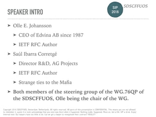 SIP 
2016
SDSCFFUOS
Copyright 2016 SDSCFFUOS, Amsterdam, Netherlands. All rights reserved. All parts of this presentation is CONFIDENTIAL. This means you are not allowed 
to remember it, quote it or even acknowledge that you even was there when it happened. Nothing really happened. Move on. Get a life. SIP a drink. Enjoy!  
Internal note: Our lawyers have too little to do. Can we get a lawyer to renegotiate their contract? REALLY?
SPEAKER INTRO
➤ Olle E. Johansson
➤ CEO of Edvina AB since 1987
➤ IETF RFC Author
➤ Saúl Ibarra Corretgé
➤ Director R&D, AG Projects
➤ IETF RFC Author
➤ Strange ties to the Maﬁa
➤ Both members of the steering group of the WG.76QP of
the SDSCFFUOS, Olle being the chair of the WG.
 