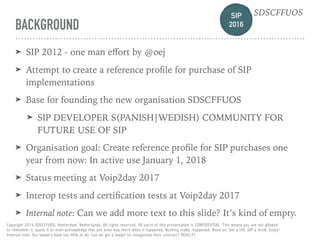 SIP 
2016
SDSCFFUOS
Copyright 2016 SDSCFFUOS, Amsterdam, Netherlands. All rights reserved. All parts of this presentation is CONFIDENTIAL. This means you are not allowed 
to remember it, quote it or even acknowledge that you even was there when it happened. Nothing really happened. Move on. Get a life. SIP a drink. Enjoy!  
Internal note: Our lawyers have too little to do. Can we get a lawyer to renegotiate their contract? REALLY?
BACKGROUND
➤ SIP 2012 - one man eﬀort by @oej
➤ Attempt to create a reference proﬁle for purchase of SIP
implementations
➤ Base for founding the new organisation SDSCFFUOS
➤ SIP DEVELOPER S(PANISH|WEDISH) COMMUNITY FOR
FUTURE USE OF SIP
➤ Organisation goal: Create reference proﬁle for SIP purchases one
year from now: In active use January 1, 2018
➤ Status meeting at Voip2day 2017
➤ Interop tests and certiﬁcation tests at Voip2day 2017
➤ Internal note: Can we add more text to this slide? It’s kind of empty.
SIP 
2016
SDSCFFUOS
 