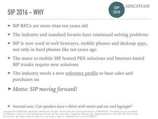 SIP 
2016
SDSCFFUOS
Copyright 2016 SDSCFFUOS, Amsterdam, Netherlands. All rights reserved. All parts of this presentation is CONFIDENTIAL. This means you are not allowed 
to remember it, quote it or even acknowledge that you even was there when it happened. Nothing really happened. Move on. Get a life. SIP a drink. Enjoy!  
Internal note: Our lawyers have too little to do. Can we get a lawyer to renegotiate their contract? REALLY?
SIP 2016 - WHY
➤ SIP RFCs are more than ten years old
➤ The industry and standard forums have continued solving problems
➤ SIP is now used in web browsers, mobile phones and desktop apps,
not only in hard phones like ten years ago
➤ The move to mobile SIP, hosted PBX solutions and Internet-based
SIP trunks require new solutions
➤ The industry needs a new reference proﬁle to base sales and
purchases on
➤ Motto: SIP moving forward!
➤ Internal note: Can speakers have t-shirts with motto and our cool logotype?
SIP 
2016
SDSCFFUOS
 