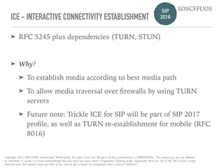 SIP 
2016
SDSCFFUOS
Copyright 2016 SDSCFFUOS, Amsterdam, Netherlands. All rights reserved. All parts of this presentation is CONFIDENTIAL. This means you are not allowed 
to remember it, quote it or even acknowledge that you even was there when it happened. Nothing really happened. Move on. Get a life. SIP a drink. Enjoy!  
Internal note: Our lawyers have too little to do. Can we get a lawyer to renegotiate their contract? REALLY?
ICE - INTERACTIVE CONNECTIVITY ESTABLISHMENT
➤ RFC 5245 plus dependencies (TURN, STUN)
➤ Why?
➤ To establish media according to best media path
➤ To allow media traversal over ﬁrewalls by using TURN
servers
➤ Future note: Trickle ICE for SIP will be part of SIP 2017
proﬁle, as well as TURN re-establishment for mobile (RFC
8016)
 