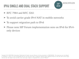 SIP 
2016
SDSCFFUOS
Copyright 2016 SDSCFFUOS, Amsterdam, Netherlands. All rights reserved. All parts of this presentation is CONFIDENTIAL. This means you are not allowed 
to remember it, quote it or even acknowledge that you even was there when it happened. Nothing really happened. Move on. Get a life. SIP a drink. Enjoy!  
Internal note: Our lawyers have too little to do. Can we get a lawyer to renegotiate their contract? REALLY?
IPV6 SINGLE AND DUAL STACK SUPPORT
➤ RFC 7984 and RFC 3261
➤ To avoid carrier grade IPv4 NAT in mobile networks
➤ To support migration path to IPv6
➤ Please note SIP Forum implementation note on IPv6 for IPv4-
only devices
 